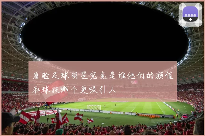 看脸足球明星究竟是谁他们的颜值和球技哪个更吸引人