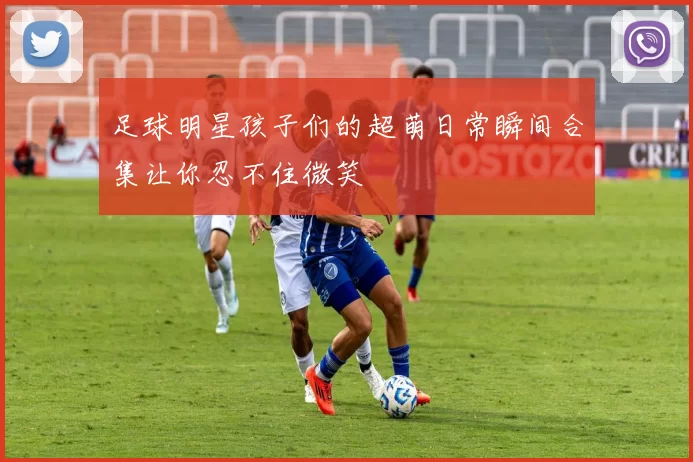 足球明星孩子们的超萌日常瞬间合集让你忍不住微笑