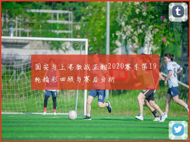 国安与上港激战正酣2020赛季第19轮精彩回顾与赛后分析