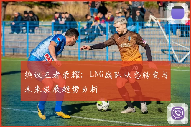 热议王者荣耀：LNG战队状态转变与未来发展趋势分析