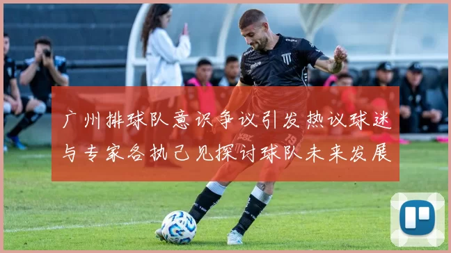 广州排球队意识争议引发热议球迷与专家各执己见探讨球队未来发展方向