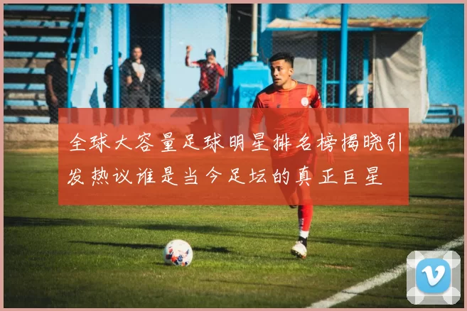 全球大容量足球明星排名榜揭晓引发热议谁是当今足坛的真正巨星