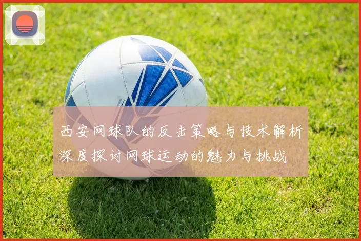 西安网球队的反击策略与技术解析深度探讨网球运动的魅力与挑战