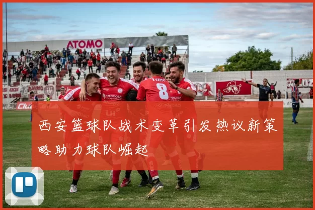西安篮球队战术变革引发热议新策略助力球队崛起