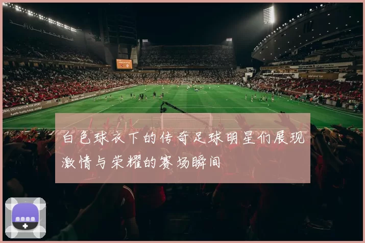 白色球衣下的传奇足球明星们展现激情与荣耀的赛场瞬间