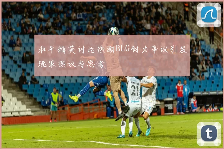 和平精英讨论热潮BLG耐力争议引发玩家热议与思考