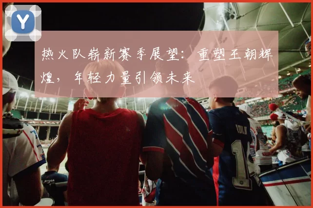热火队崭新赛季展望：重塑王朝辉煌，年轻力量引领未来