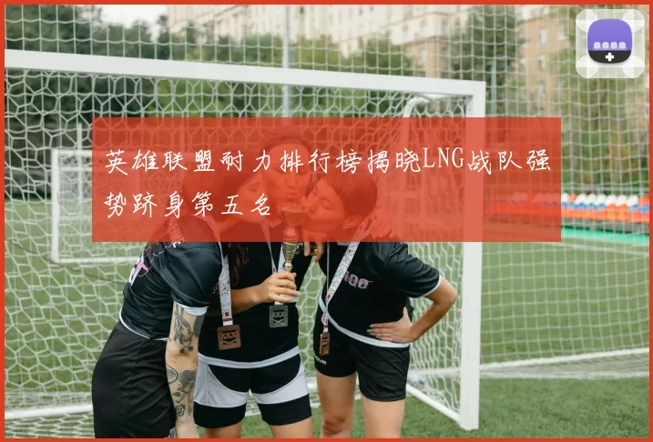 英雄联盟耐力排行榜揭晓LNG战队强势跻身第五名