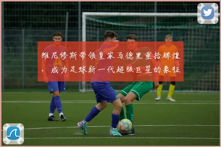 维尼修斯带领皇家马德里重拾辉煌，成为足球新一代超级巨星的象征