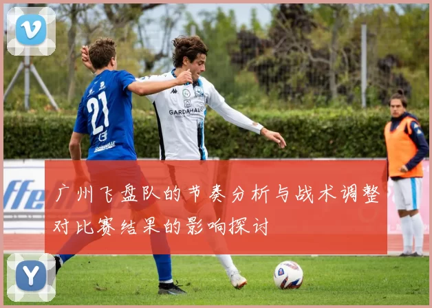 广州飞盘队的节奏分析与战术调整对比赛结果的影响探讨