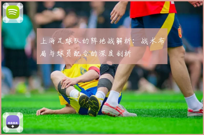 上海足球队的阵地战解析：战术布局与球员配合的深度剖析