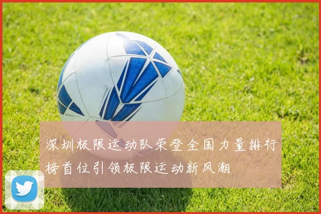深圳极限运动队荣登全国力量排行榜首位引领极限运动新风潮