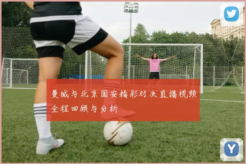 曼城与北京国安精彩对决直播视频全程回顾与分析